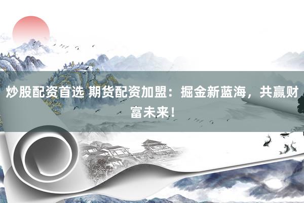 炒股配资首选 期货配资加盟：掘金新蓝海，共赢财富未来！