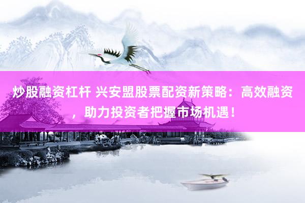 炒股融资杠杆 兴安盟股票配资新策略：高效融资，助力投资者把握市场机遇！