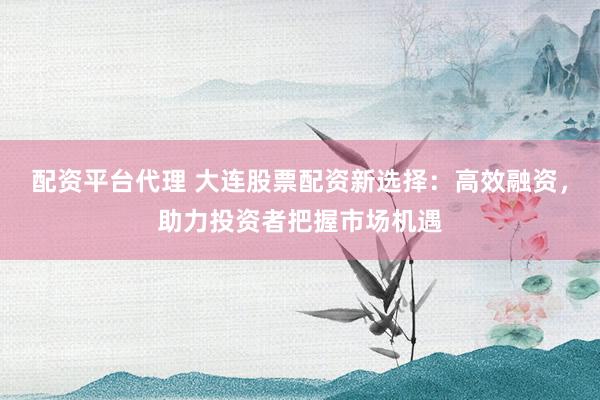配资平台代理 大连股票配资新选择：高效融资，助力投资者把握市场机遇