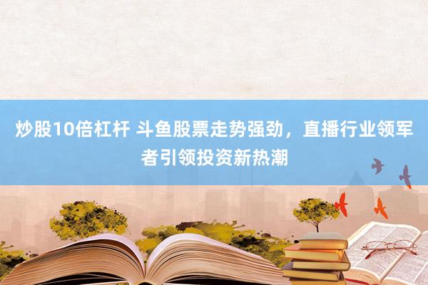 炒股10倍杠杆 斗鱼股票走势强劲，直播行业领军者引领投资新热潮