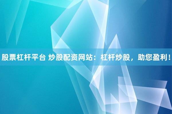 股票杠杆平台 炒股配资网站：杠杆炒股，助您盈利！