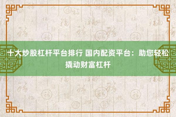 十大炒股杠杆平台排行 国内配资平台：助您轻松撬动财富杠杆
