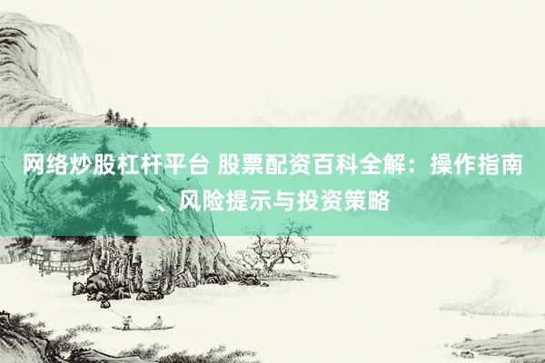 网络炒股杠杆平台 股票配资百科全解：操作指南、风险提示与投资策略