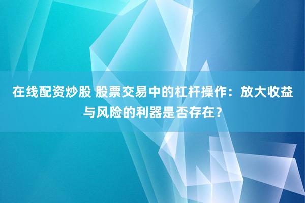 在线配资炒股 股票交易中的杠杆操作：放大收益与风险的利器是否存在？