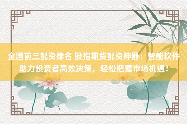 全国前三配资排名 股指期货配资神器：智能软件助力投资者高效决策，轻松把握市场机遇！