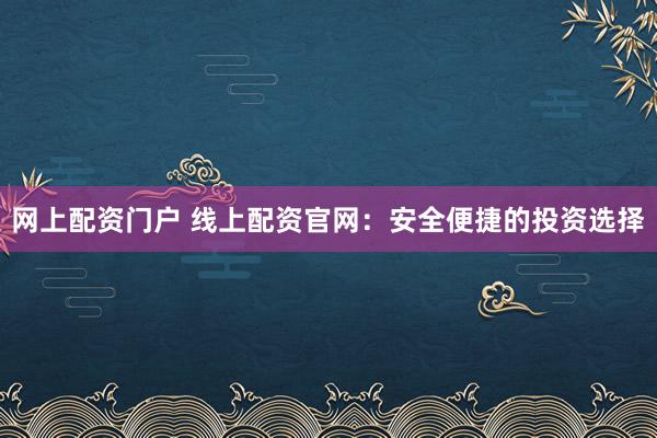 网上配资门户 线上配资官网：安全便捷的投资选择