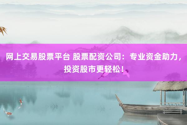 网上交易股票平台 股票配资公司：专业资金助力，投资股市更轻松！