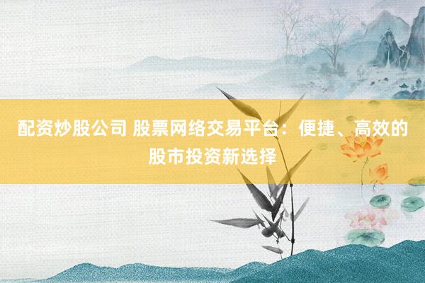 配资炒股公司 股票网络交易平台：便捷、高效的股市投资新选择
