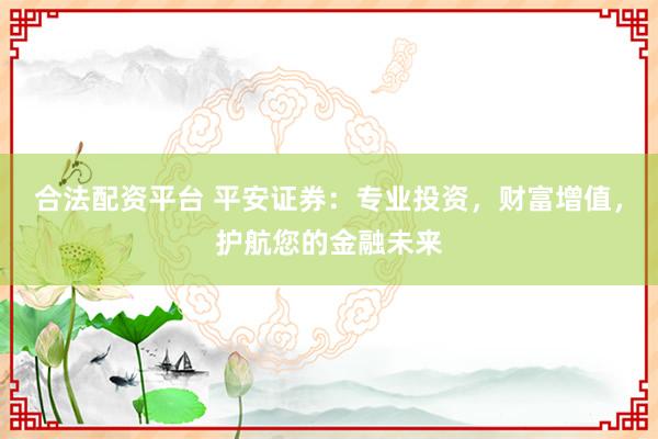 合法配资平台 平安证券：专业投资，财富增值，护航您的金融未来