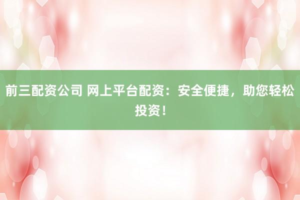 前三配资公司 网上平台配资：安全便捷，助您轻松投资！
