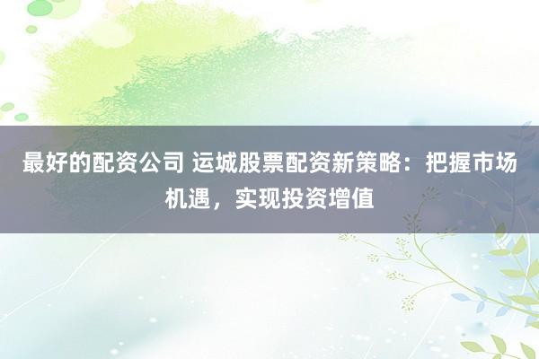 最好的配资公司 运城股票配资新策略：把握市场机遇，实现投资增值