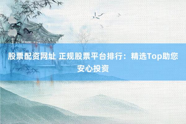 股票配资网址 正规股票平台排行：精选Top助您安心投资