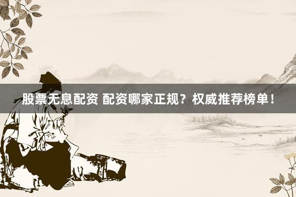 股票无息配资 配资哪家正规？权威推荐榜单！