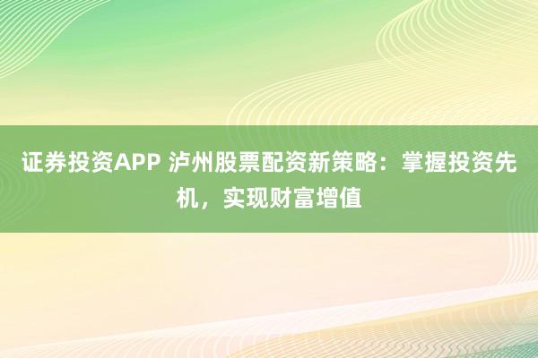 证券投资APP 泸州股票配资新策略：掌握投资先机，实现财富增值
