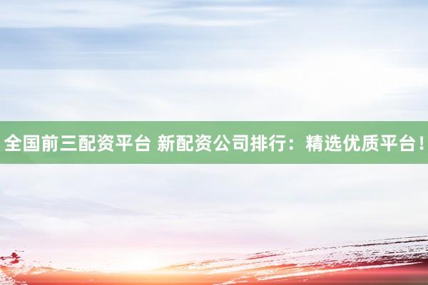 全国前三配资平台 新配资公司排行：精选优质平台！
