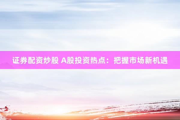 证券配资炒股 A股投资热点：把握市场新机遇