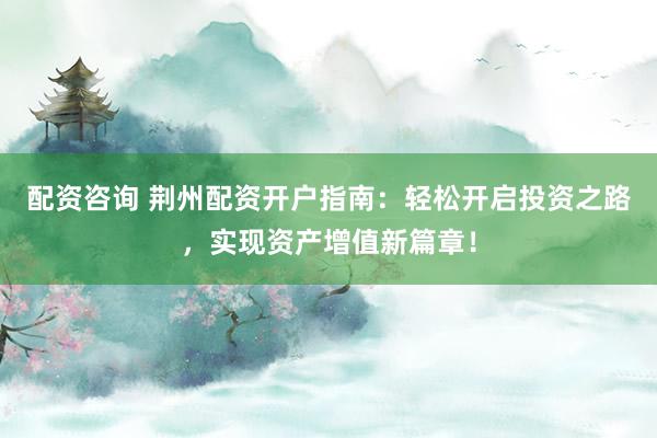配资咨询 荆州配资开户指南：轻松开启投资之路，实现资产增值新篇章！