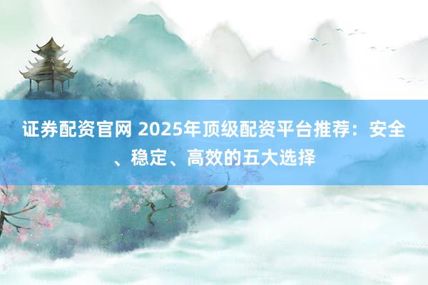 证券配资官网 2025年顶级配资平台推荐：安全、稳定、高效的五大选择