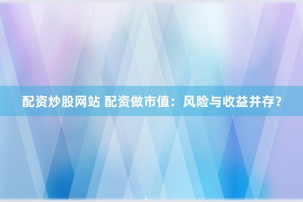 配资炒股网站 配资做市值：风险与收益并存？