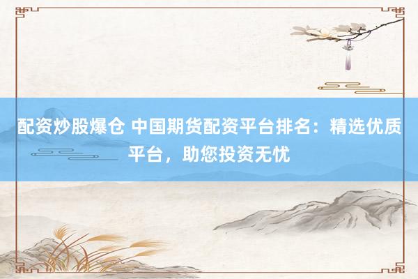 配资炒股爆仓 中国期货配资平台排名：精选优质平台，助您投资无忧