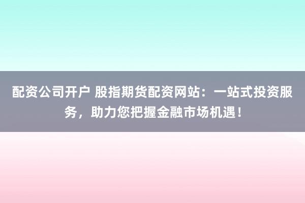 配资公司开户 股指期货配资网站：一站式投资服务，助力您把握金融市场机遇！