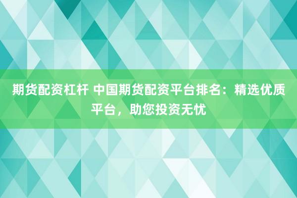 期货配资杠杆 中国期货配资平台排名：精选优质平台，助您投资无忧
