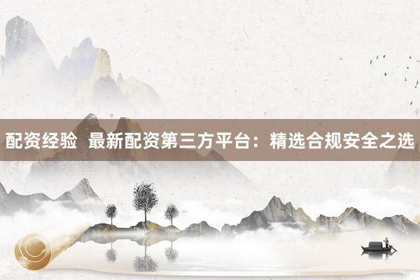 配资经验  最新配资第三方平台：精选合规安全之选