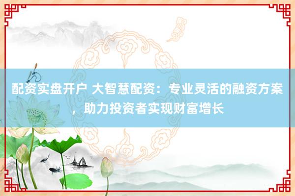 配资实盘开户 大智慧配资：专业灵活的融资方案，助力投资者实现财富增长