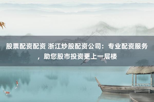 股票配资配资 浙江炒股配资公司：专业配资服务，助您股市投资更上一层楼