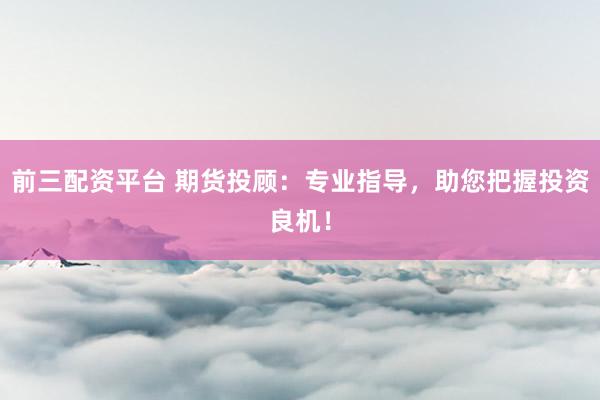 前三配资平台 期货投顾：专业指导，助您把握投资良机！
