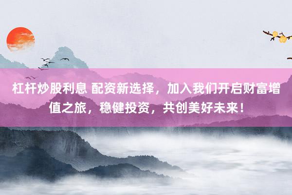 杠杆炒股利息 配资新选择，加入我们开启财富增值之旅，稳健投资，共创美好未来！