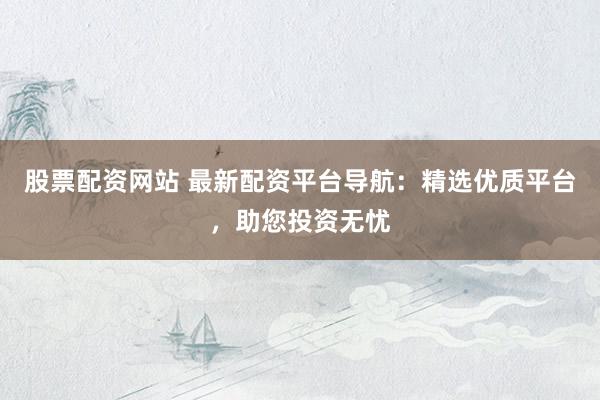股票配资网站 最新配资平台导航：精选优质平台，助您投资无忧