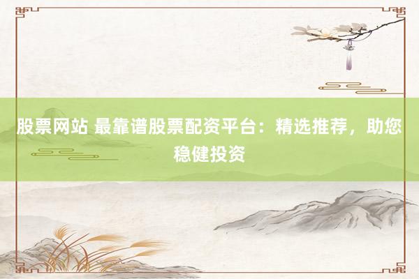 股票网站 最靠谱股票配资平台：精选推荐，助您稳健投资