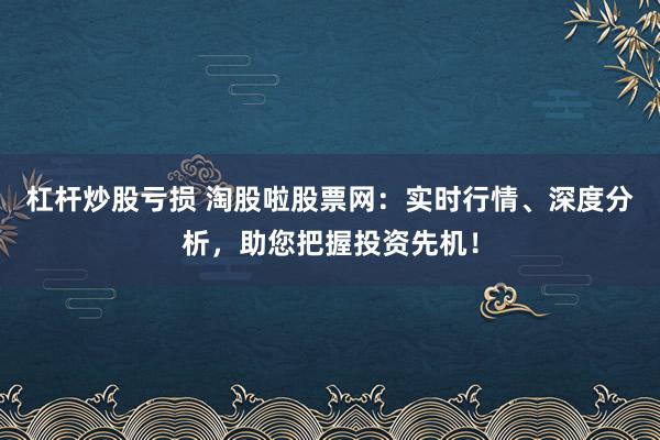 杠杆炒股亏损 淘股啦股票网：实时行情、深度分析，助您把握投资先机！