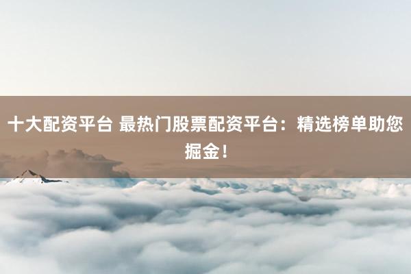十大配资平台 最热门股票配资平台：精选榜单助您掘金！
