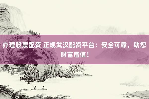 办理股票配资 正规武汉配资平台：安全可靠，助您财富增值！