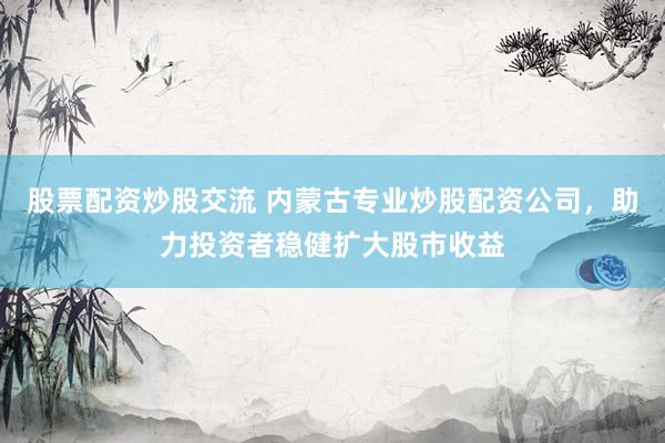 股票配资炒股交流 内蒙古专业炒股配资公司，助力投资者稳健扩大股市收益