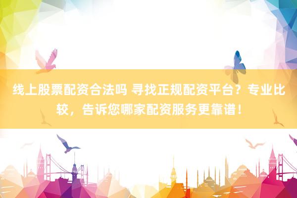 线上股票配资合法吗 寻找正规配资平台？专业比较，告诉您哪家配资服务更靠谱！
